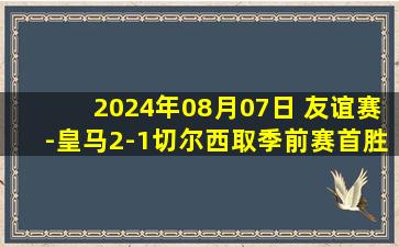 2024年08月07日 友谊赛-皇马2-1切尔西取季前赛首胜 巴斯克斯迪亚斯破门